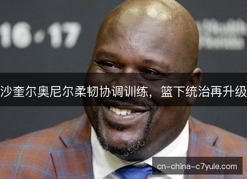 沙奎尔奥尼尔柔韧协调训练，篮下统治再升级
